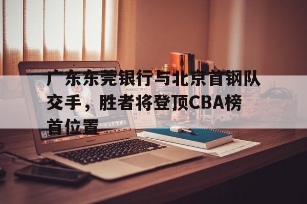 广东东莞银行与北京首钢队交手，胜者将登顶CBA榜首位置