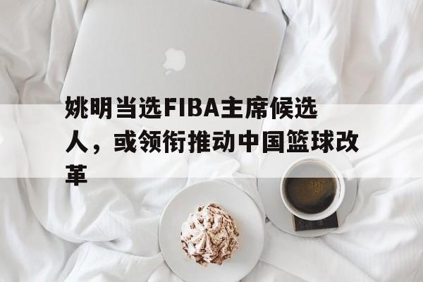 九游娱乐-姚明当选FIBA主席候选人，或领衔推动中国篮球改革