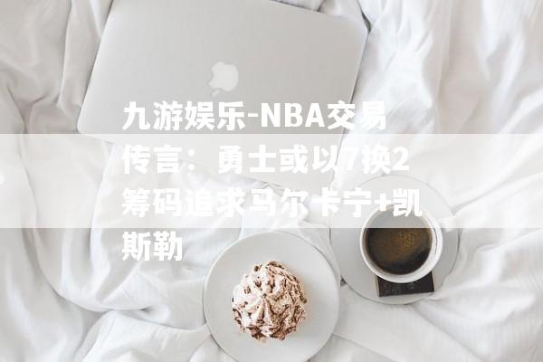 九游娱乐-NBA交易传言：勇士或以7换2筹码追求马尔卡宁+凯斯勒