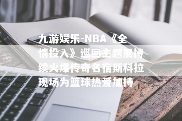 九游娱乐-NBA《全情投入》巡回主题展持续火爆传奇名宿斯科拉现场为篮球热爱加持