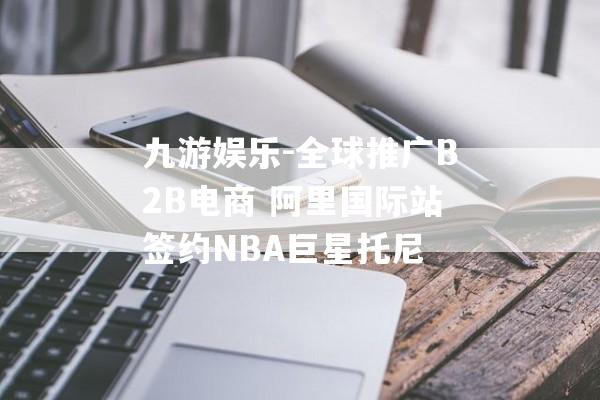 九游娱乐-全球推广B2B电商 阿里国际站签约NBA巨星托尼