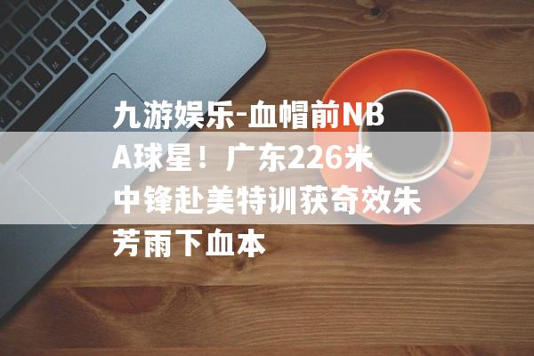 九游娱乐-血帽前NBA球星！广东226米中锋赴美特训获奇效朱芳雨下血本